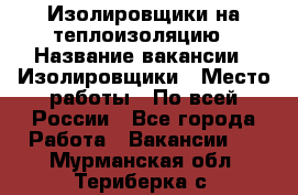 Изолировщики на теплоизоляцию › Название вакансии ­ Изолировщики › Место работы ­ По всей России - Все города Работа » Вакансии   . Мурманская обл.,Териберка с.